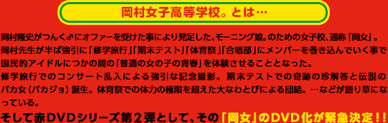 岡村女子高等学校。とは・・・ 岡村隆史がつんく♂にオファーを受けた事により発足した、モーニング娘。のための女子校、通称「岡女」。
岡村先生が半ば強引に「修学旅行」「期末テスト」「体育祭」「合唱部」にメンバーを巻き込んでいく事で
国民的アイドルにつかの間の「普通の女の子の青春」を体験させることとなった。
修学旅行でのコンサート乱入による強引な記念撮影。期末テストでの奇跡の珍解答と伝説のバカ女(バカジョ)誕生。体育祭での体力の極限を超えた大なわとびによる団結。…などが語り草になっている。そして赤DVDシリーズ第2弾として、その「岡女」のDVD化が緊急決定!!