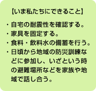 【いま私たちにできること】 ●自宅の耐震性を確認する。●家具を固定する。●食料・飲料水の備蓄を行う。<br>
●日頃から地域の防災訓練などに参加し、いざという時の避難場所などを家族や地域で話し合う。